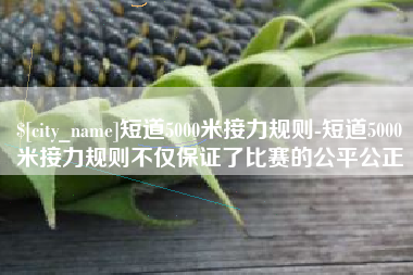 陕西短道5000米接力规则-短道5000米接力规则不仅保证了比赛的公平公正