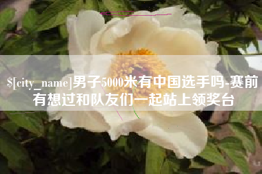 陕西男子5000米有中国选手吗-赛前有想过和队友们一起站上领奖台