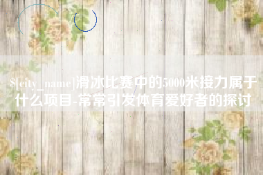 陕西滑冰比赛中的5000米接力属于什么项目-常常引发体育爱好者的探讨